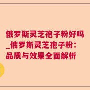 俄罗斯灵芝孢子粉好吗_俄罗斯灵芝孢子粉：品质与效果全面解析