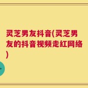 灵芝男友抖音(灵芝男友的抖音视频走红网络)