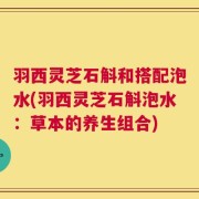 羽西灵芝石斛和搭配泡水(羽西灵芝石斛泡水：草本的养生组合)