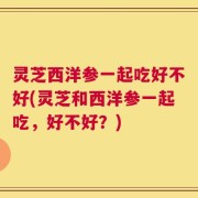 灵芝西洋参一起吃好不好(灵芝和西洋参一起吃，好不好？)