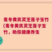 麦冬黄芪灵芝莲子玉竹(麦冬黄芪灵芝莲子玉竹,助你健康养生