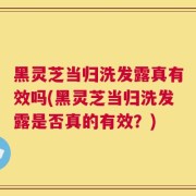 黑灵芝当归洗发露真有效吗(黑灵芝当归洗发露是否真的有效？)