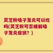 灵芝粉嗓子发炎可以吃吗(灵芝粉可否缓解嗓子发炎症状？)