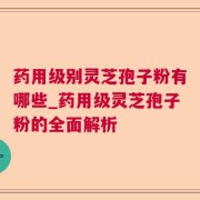 药用级别灵芝孢子粉有哪些_药用级灵芝孢子粉的全面解析