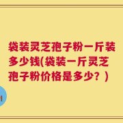袋装灵芝孢子粉一斤装多少钱(袋装一斤灵芝孢子粉价格是多少？)