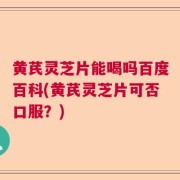 黄芪灵芝片能喝吗百度百科(黄芪灵芝片可否口服？)