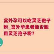 宫外孕可以吃灵芝孢子粉_宫外孕患者能否服用灵芝孢子粉？
