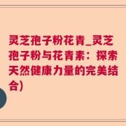 灵芝孢子粉花青_灵芝孢子粉与花青素：探索天然健康力量的完美结合)