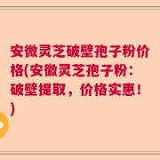 安微灵芝破壁孢子粉价格(安徽灵芝孢子粉：破壁提取，价格实惠！)