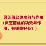 灵芝菌丝休功效与作用(灵芝菌丝的功效与作用，有哪些好处？)