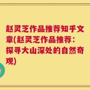 赵灵芝作品推荐知乎文章(赵灵芝作品推荐：探寻大山深处的自然奇观)