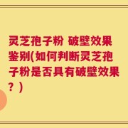 灵芝孢子粉 破壁效果鉴别(如何判断灵芝孢子粉是否具有破壁效果？)