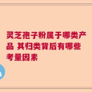 灵芝孢子粉属于哪类产品 其归类背后有哪些考量因素
