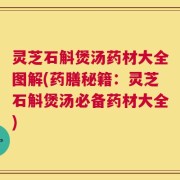 灵芝石斛煲汤药材大全图解(药膳秘籍：灵芝石斛煲汤必备药材大全)