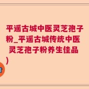 平遥古城中医灵芝孢子粉_平遥古城传统中医 灵芝孢子粉养生佳品)