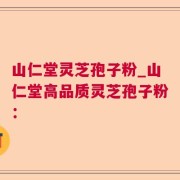 山仁堂灵芝孢子粉_山仁堂高品质灵芝孢子粉：