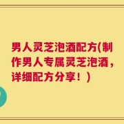 男人灵芝泡酒配方(制作男人专属灵芝泡酒，详细配方分享！)