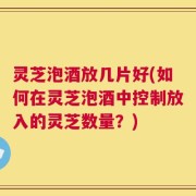灵芝泡酒放几片好(如何在灵芝泡酒中控制放入的灵芝数量？)