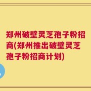 郑州破壁灵芝孢子粉招商(郑州推出破壁灵芝孢子粉招商计划)