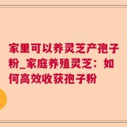 家里可以养灵芝产孢子粉_家庭养殖灵芝：如何高效收获孢子粉