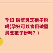孕妇 破壁灵芝孢子粉吗(孕妇可以食用破壁灵芝孢子粉吗？)