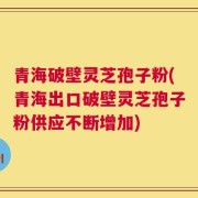 青海破壁灵芝孢子粉(青海出口破壁灵芝孢子粉供应不断增加)