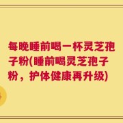 每晚睡前喝一杯灵芝孢子粉(睡前喝灵芝孢子粉，护体健康再升级)