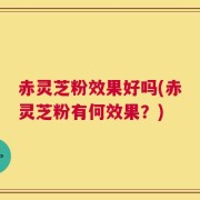 赤灵芝粉效果好吗(赤灵芝粉有何效果？)