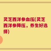 灵芝西洋参血压(灵芝西洋参降压，养生好选择)