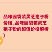 品味园袋装灵芝孢子粉价格_品味园袋装灵芝孢子粉的超值价格解析)