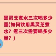 黑灵芝煮水三次喝多少量(如何饮用黑灵芝煮水？煮三次需要喝多少量？)