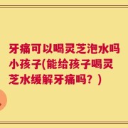 牙痛可以喝灵芝泡水吗小孩子(能给孩子喝灵芝水缓解牙痛吗？)