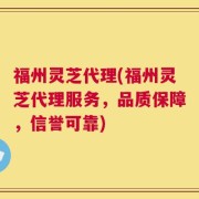 福州灵芝代理(福州灵芝代理服务，品质保障，信誉可靠)