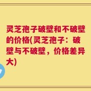 灵芝孢子破壁和不破壁的价格(灵芝孢子：破壁与不破壁，价格差异大)
