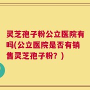 灵芝孢子粉公立医院有吗(公立医院是否有销售灵芝孢子粉？)