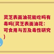 灵芝表面油花能吃吗有毒吗(灵芝表面油花：可食用与否及毒性研究)