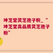 坤芝堂灵芝孢子粉_“坤芝堂高品质灵芝孢子粉”