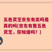 五色灵芝京东有卖吗是真的吗(京东有售五色灵芝，你知道吗？)