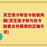灵芝孢子粉百令胶囊同服(灵芝孢子粉与百令胶囊合并服用的正确方法)
