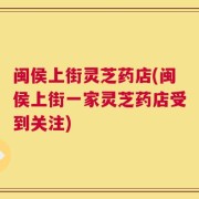 闽侯上街灵芝药店(闽侯上街一家灵芝药店受到关注)