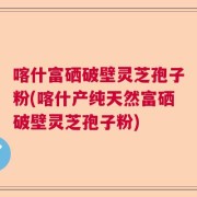 喀什富硒破壁灵芝孢子粉(喀什产纯天然富硒破壁灵芝孢子粉)