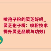 喷孢子粉的灵芝好吗_灵芝孢子粉：喷粉技术提升灵芝品质与功效)