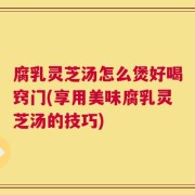 腐乳灵芝汤怎么煲好喝窍门(享用美味腐乳灵芝汤的技巧)