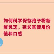 如何科学保存孢子粉新鲜灵芝，延长其使用价值和口感