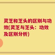 灵芝和芝头的区别与功效(灵芝与芝头：功效及区别分析)