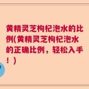 黄精灵芝枸杞泡水的比例(黄精灵芝枸杞泡水的正确比例，轻松入手！)