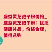 盛益灵芝孢子粉价格_盛益灵芝孢子粉：优质健康补品，价格合理，值得选购