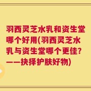 羽西灵芝水乳和资生堂哪个好用(羽西灵芝水乳与资生堂哪个更佳？——抉择护肤好物)
