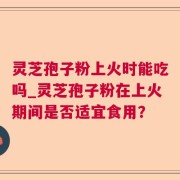 灵芝孢子粉上火时能吃吗_灵芝孢子粉在上火期间是否适宜食用？