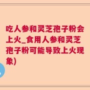 吃人参和灵芝孢子粉会上火_食用人参和灵芝孢子粉可能导致上火现象)